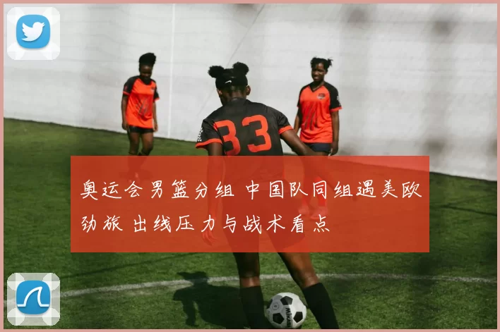 奥运会男篮分组 中国队同组遇美欧劲旅 出线压力与战术看点