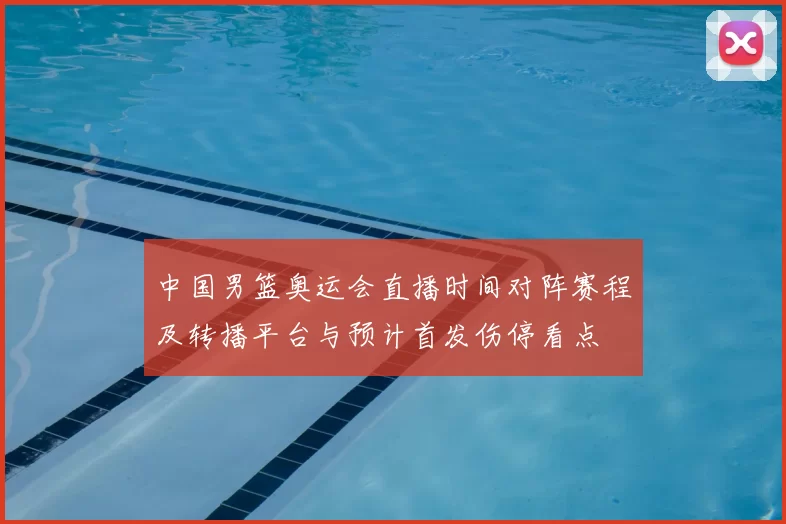 中国男篮奥运会直播时间对阵赛程及转播平台与预计首发伤停看点
