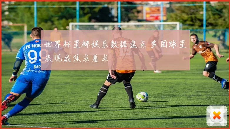 世界杯星辉娱乐数据盘点 多国球星表现成焦点看点