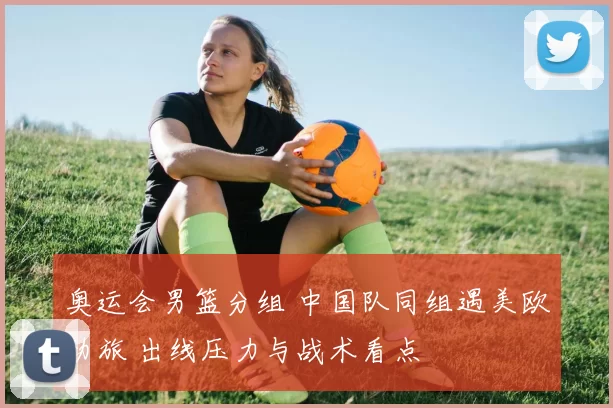 奥运会男篮分组 中国队同组遇美欧劲旅 出线压力与战术看点