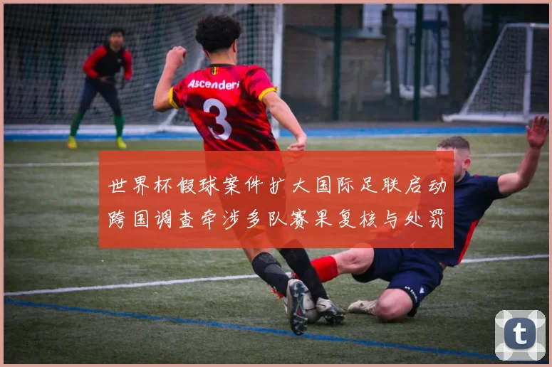 世界杯假球案件扩大国际足联启动跨国调查牵涉多队赛果复核与处罚