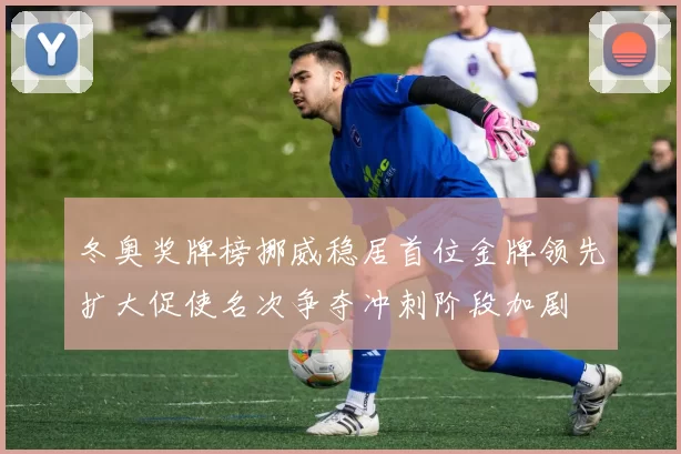 冬奥奖牌榜挪威稳居首位金牌领先扩大促使名次争夺冲刺阶段加剧