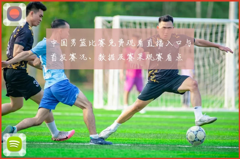 中国男篮比赛免费观看直播入口与首发赛况、数据及赛果观赛看点