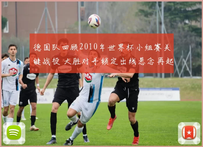 德国队回顾2010年世界杯小组赛关键战役 大胜对手锁定出线悬念再起