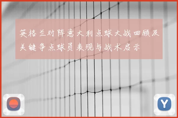 英格兰对阵意大利点球大战回顾及关键争点球员表现与战术启示