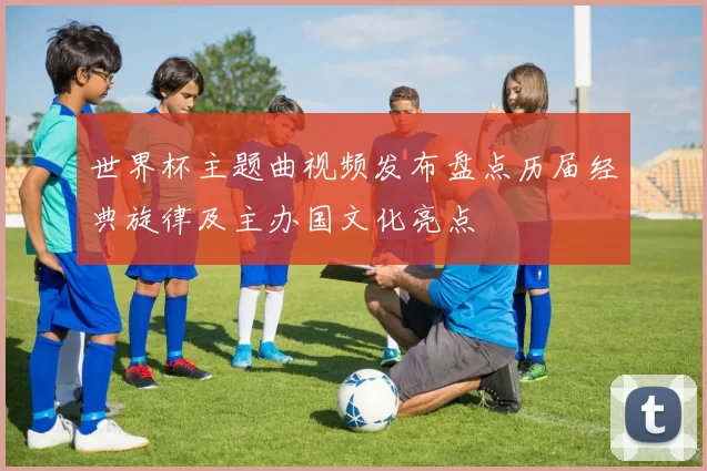 世界杯主题曲视频发布盘点历届经典旋律及主办国文化亮点