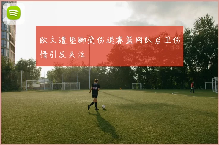 欧文遭垫脚受伤退赛篮网队后卫伤情引发关注