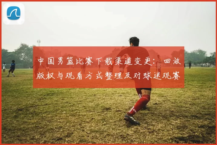 中国男篮比赛下载渠道变更:回放版权与观看方式整理及对球迷观赛影响