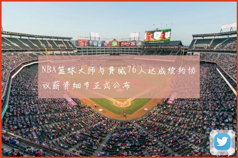 NBA篮球大师与费城76人达成续约协议薪资细节正式公布